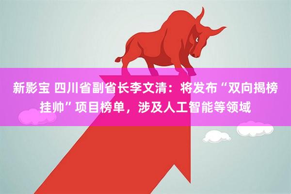 新影宝 四川省副省长李文清：将发布“双向揭榜挂帅”项目榜单，涉及人工智能等领域