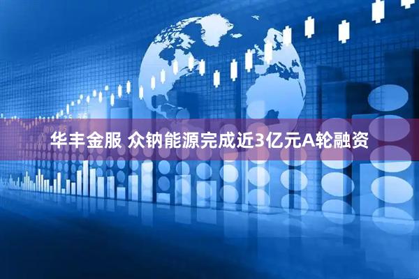 华丰金服 众钠能源完成近3亿元A轮融资
