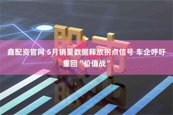 鑫配资官网 5月销量数据释放拐点信号 车企呼吁重回“价值战”
