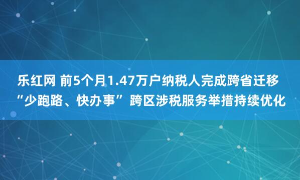 乐红网 前5个月1.47万户纳税人完成跨省迁移 “少跑路、快办事” 跨区涉税服务举措持续优化