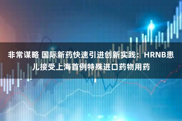 非常谋略 国际新药快速引进创新实践：HRNB患儿接受上海首例特殊进口药物用药