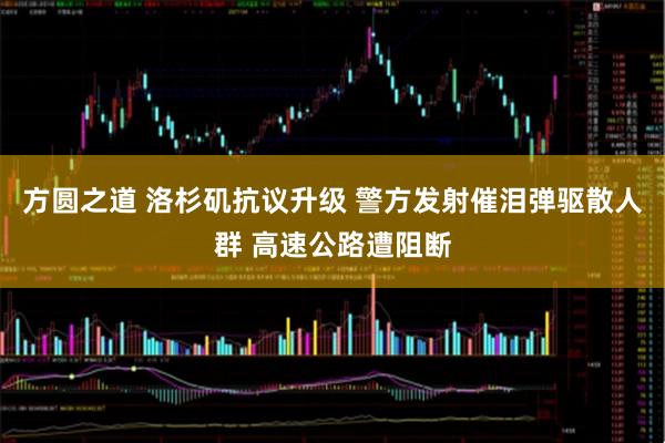 方圆之道 洛杉矶抗议升级 警方发射催泪弹驱散人群 高速公路遭阻断