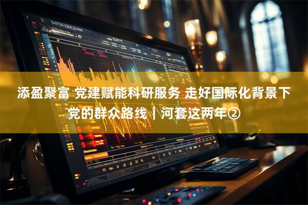 添盈聚富 党建赋能科研服务 走好国际化背景下党的群众路线｜河套这两年②
