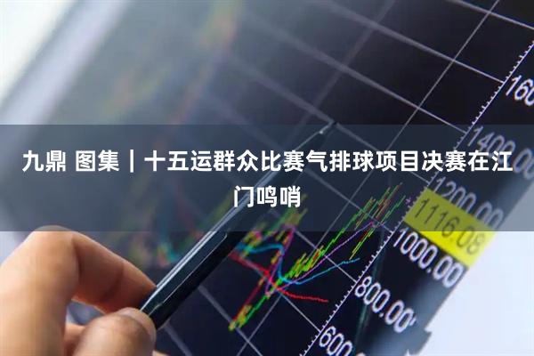 九鼎 图集｜十五运群众比赛气排球项目决赛在江门鸣哨