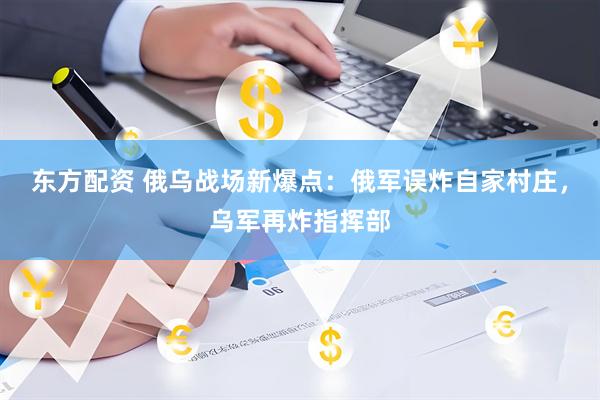 东方配资 俄乌战场新爆点：俄军误炸自家村庄，乌军再炸指挥部