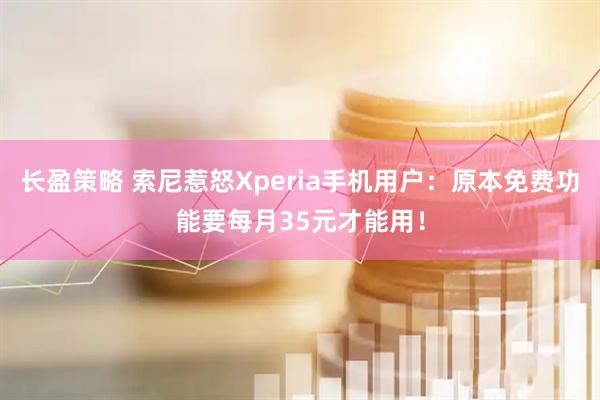 长盈策略 索尼惹怒Xperia手机用户：原本免费功能要每月35元才能用！