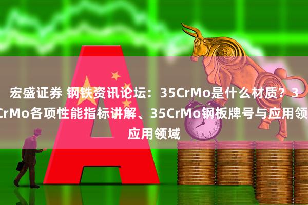 宏盛证券 钢铁资讯论坛：35CrMo是什么材质？35CrMo各项性能指标讲解、35CrMo钢板牌号与应用领域