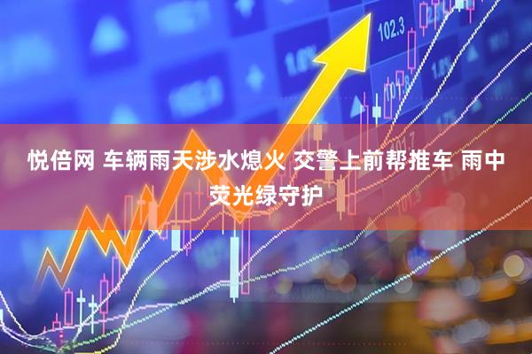 悦倍网 车辆雨天涉水熄火 交警上前帮推车 雨中荧光绿守护