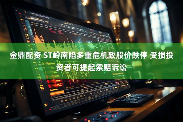 金鼎配资 ST岭南陷多重危机致股价跌停 受损投资者可提起索赔诉讼