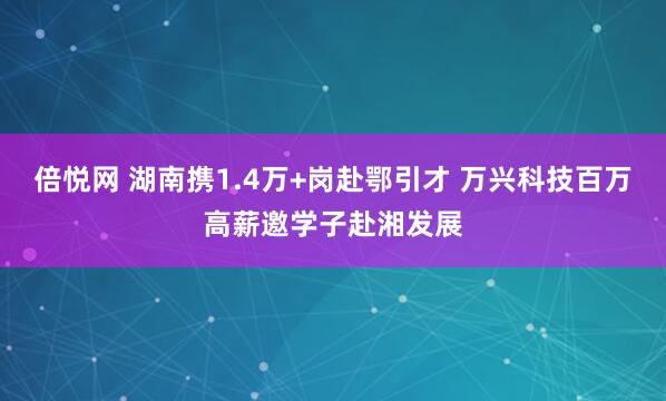 倍悦网 湖南携1.4万+岗赴鄂引才 万兴科技百万高薪邀学子赴湘发展