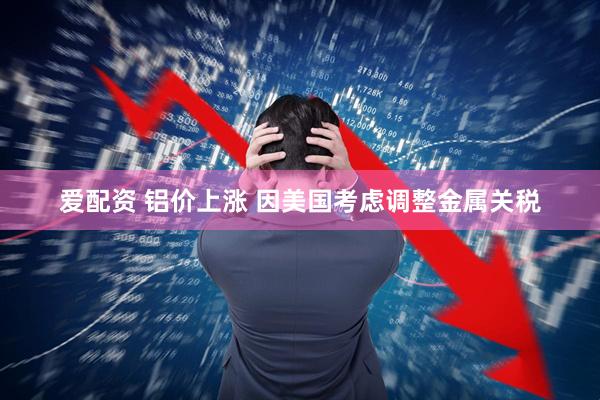 爱配资 铝价上涨 因美国考虑调整金属关税