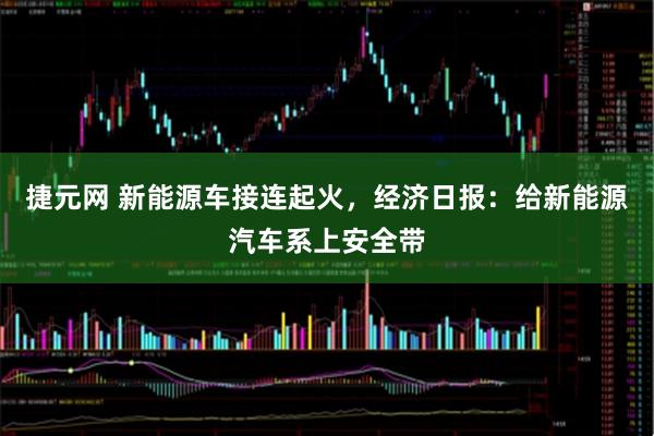捷元网 新能源车接连起火，经济日报：给新能源汽车系上安全带